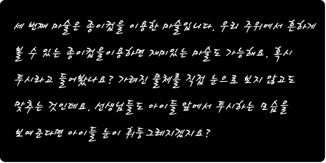 세번째 마술은 종이컵을 이용한 마술입니다. 우리 주위에서 흔하게 볼 수 있는 종이컵을 이용하면 재미있는 마술도 가능해요. 혹시 투시라고 들어봤어요? 가려진 물체를 직접 눈으로 보지 않고도 맞추는 것은 어렵지 않아요. 선생님들도 아이들 앞에서 투시하는 모습을 보여준다면 아이들의 눈이 휘둥그레지겠지요?